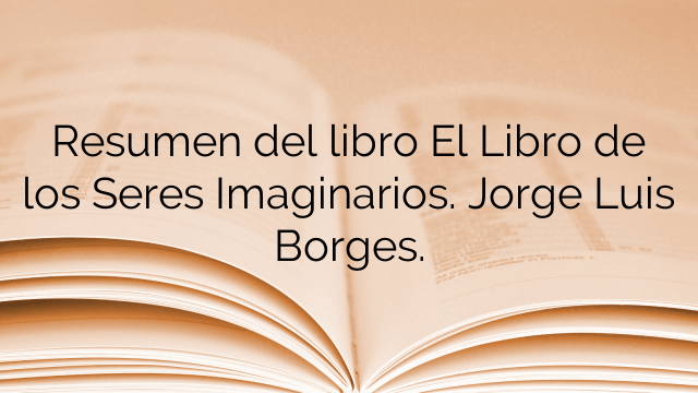 Resumen del libro El Libro de los Seres Imaginarios. Jorge Luis Borges.